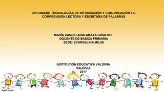 DIPLOMADO TECNOLOGÍAS DE INFORMACIÓN Y COMUNICACIÓN TIC
COMPRENSIÓN LECTORA Y ESCRITURA DE PALABRAS
MARÍA CANDELARIA AMAYA GIRALDO
DOCENTE DE BÁSICA PRIMARIA
SEDE: EVANGELINA MEJIA
INSTITUCIÓN EDUCATIVA VALDIVIA
VALDIVIA
2017
 