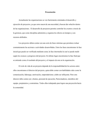 Presentación
Actualmente las organizaciones se ven fuertemente orientadas al desarrollo y
ejecución de proyectos, ya que estos nacen de una necesidad y buscan dar solución dentro
de las organizaciones. El desarrollo de proyectos permite controlar los eventos a través de
la gerencia, que como disciplina administra y organiza los efectos en tiempos y con
recursos definidos.
Los proyectos deben contar con una serie de fases mínimas que permitan evaluar
constantemente las acciones o actividades desarrolladas. Entre las fases encontramos la fase
inicial que puede ser verificada mediante actas; la fase intermedia la cual se puede medir
según los avances y progresos del proyecto. En último lugar encontramos la fase final que
se entiende como el resultado del proyecto y el impacto de este en la organización.
El ciclo de vida de un proyecto depende de la responsabilidad de los actores entre
ellos encontramos el director del proyecto, quien debe contar con habilidades tales como la
comunicación, liderazgo, motivación, emprenderismo y debe ser influyente. Pero este
director debe contar con: clientes, personal de ejecución, Patrocinadores, miembros del
equipo, propietarios y contratistas. Todos ellos trabajando para lograr una proyección hacia
la comunidad.
 