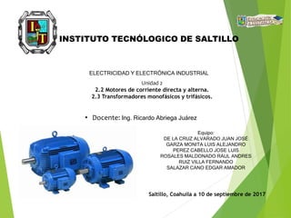 • Docente: Ing. Ricardo Abriega Juárez
Saltillo, Coahuila a 10 de septiembre de 2017
INSTITUTO TECNÓLOGICO DE SALTILLO
ELECTRICIDAD Y ELECTRÓNICA INDUSTRIAL
Unidad 2
2.2 Motores de corriente directa y alterna.
2.3 Transformadores monofásicos y trifásicos.
Equipo:
DE LA CRUZ ALVARADO JUAN JOSÉ
GARZA MONITA LUIS ALEJANDRO
PEREZ CABELLO JOSE LUIS
ROSALES MALDONADO RAUL ANDRES
RUIZ VILLA FERNANDO
SALAZAR CANO EDGAR AMADOR
 