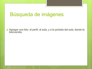 Búsqueda de imágenes
 Agregar una foto: al perfil, al aula, y a la portada del aula, dando la
bienvenida.
 