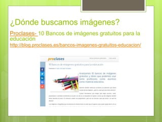 ¿Dónde buscamos imágenes?
Proclases- 10 Bancos de imágenes gratuitos para la
educación
http://blog.proclases.es/bancos-imagenes-gratuitos-educacion/
 