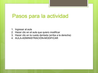 Pasos para la actividad
1. Ingresar al aula
2. Hacer clic en el aula que quiero modificar
3. Hacer clic en la rueda dentada (arriba a la derecha)
4. AULA-ADMINISTRACIÓN-MODIFICAR
 