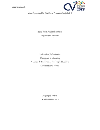 Mapa Conceptual.
Mapa Conceptual De Gestión de Proyectos Capítulo I, II
Jesús María Angulo Sampayo
Ingeniero de Sistemas
Universidad de Santander
Ciencias de la educación
Gerencia de Proyectos de Tecnología Educativa
Giovanni López Molina
Magangué Bolívar
18 de octubre de 2018
 