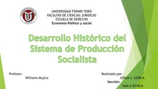 UNIVERSIDAD FERMÍN TORO
FACULTAD DE CIENCIAS JURIDICAS
ESCUELA DE DERECHO
Economía Político y social
Realizado por:
JOSUA J. LEÓN A.
Sección:
SAIA-A 2018/A
Profesor:
Williams Mujica
 