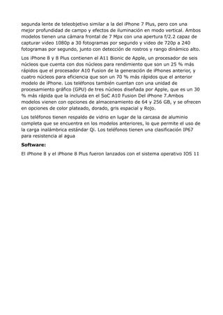 segunda lente de teleobjetivo similar a la del iPhone 7 Plus, pero con una
mejor profundidad de campo y efectos de iluminación en modo vertical. Ambos
modelos tienen una cámara frontal de 7 Mpx con una apertura f/2.2 capaz de
capturar video 1080p a 30 fotogramas por segundo y video de 720p a 240
fotogramas por segundo, junto con detección de rostros y rango dinámico alto.
Los iPhone 8 y 8 Plus contienen el A11 Bionic de Apple, un procesador de seis
núcleos que cuenta con dos núcleos para rendimiento que son un 25 % más
rápidos que el procesador A10 Fusion de la generación de iPhones anterior, y
cuatro núcleos para eficiencia que son un 70 % más rápidos que el anterior
modelo de iPhone. Los teléfonos también cuentan con una unidad de
procesamiento gráfico (GPU) de tres núcleos diseñada por Apple, que es un 30
% más rápida que la incluida en el SoC A10 Fusion Del iPhone 7.Ambos
modelos vienen con opciones de almacenamiento de 64 y 256 GB, y se ofrecen
en opciones de color plateado, dorado, gris espacial y Rojo.
Los teléfonos tienen respaldo de vidrio en lugar de la carcasa de aluminio
completa que se encuentra en los modelos anteriores, lo que permite el uso de
la carga inalámbrica estándar Qi. Los teléfonos tienen una clasificación IP67
para resistencia al agua
Software:
El iPhone 8 y el iPhone 8 Plus fueron lanzados con el sistema operativo IOS 11
 