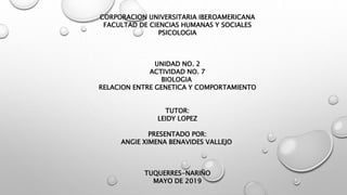 CORPORACION UNIVERSITARIA IBEROAMERICANA
FACULTAD DE CIENCIAS HUMANAS Y SOCIALES
PSICOLOGIA
UNIDAD NO. 2
ACTIVIDAD NO. 7
BIOLOGIA
RELACION ENTRE GENETICA Y COMPORTAMIENTO
TUTOR:
LEIDY LOPEZ
PRESENTADO POR:
ANGIE XIMENA BENAVIDES VALLEJO
TUQUERRES-NARIÑO
MAYO DE 2019
 