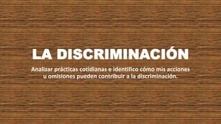 LA DISCRIMINACIÓN
Analizar prácticas cotidianas e identifico cómo mis acciones
u omisiones pueden contribuir a la discriminación.
 