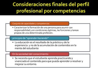 Consideraciones finales del perfil
profesional por competencias
Conjunto de capacidades y competencias

• Caracterizan la formación de una persona para asumir con
responsabilidad y en condiciones óptimas, las funciones y tareas
propias de una determinada profesión.

principio de “aprender haciendo”
• La educación es el resultado de la práctica y de la
experiencia y no de la acumulación de contenidos en la
mente del estudiante
En la sociedad del conocimiento

• Se necesita que el estudiante aprenda practicando y
vivenciado el contenido para que pueda aprender a resolver y
mejorar su entorno.

 