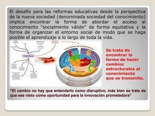 El desafío para las reformas educativas desde la perspectiva
de la nueva sociedad (denominada sociedad del conocimiento)
implica encontrar la forma de abordar el acceso al
conocimiento “socialmente válido” de forma equitativa y la
forma de organizar el entorno social de modo que se haga
posible el aprendizaje a lo largo de toda la vida.
Se trata de
encontrar la
forma de hacer
cambios
estructurales al
conocimiento
que se transmite.

“El cambio no hay que entenderlo como disruptivo, más bien se trata de
que sea visto como oportunidad para la innovación prometedora”

 