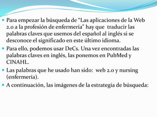  Para empezar la búsqueda de “Las aplicaciones de la Web
  2.0 a la profesión de enfermería” hay que traducir las
  palabras claves que usemos del español al inglés si se
  desconoce el significado en este último idioma.
 Para ello, podemos usar DeCs. Una vez encontradas las
  palabras claves en inglés, las ponemos en PubMed y
  CINAHL.
 Las palabras que he usado han sido: web 2.0 y nursing
  (enfermería).
 A continuación, las imágenes de la estrategia de búsqueda:
 