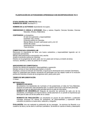 PLANIFICACIÓN DE ACTIVIDADESDE APRENDIZAJE CON INCORPORACIÓN DE TIC´S



ETAPA DENTRO DEL PROYECTO: Inicio
NUMERO DE SERIE: Actividad N° 2

NOMBRE DE LA ACTIVIDAD: Aprendiendo me supero.

DIMENSIONES O ÁREAS A INTEGRAR: Etica y valores, Español, Ciencias Sociales, Ciencias
           Naturales, Artìstica, Matemàtica.

CONTENIDOS: La Autoestima.
            El valor de superaciòn y responsabilidad.
            Expresiòn oral y escrita.
            Evoluciòn polìtica en Colombia.
            Manejo Bàsico de word, paint,power point y clic 3.0
            Partes del cuerpo.
            Devaluaciòn de la moneda Colombiana.
            Trazo de letras.

COMPETENCIAS A DESARROLLAR
Reconozco la importancia de tener una buena autoestima y responsabilidad logrando asì mi
superaciòn permanente.
Manejo adecuadamente la comnicaciòn oral y escrita.
Analizo la evoluciòn polìtica en Colombia.
Pràctico en los programas de word, paint, clic 3,0, power poin el trazo y el diseño de letras.
Conozco, identifico y valoro las partes de mi cuerpo.


INDICADORES DE COMPETENCIA:
Practica los valores de autoestima, responsabilidad y superaciòn.
Maneja normas en trazo de letras para realizar un escrito.
Investiga y conoce la evoluciòn de Colombia, al igual que la devaluaciòn de la moneda Colombiana.
Utiliza su creatividad para diseñar caricaturas de personajes que han dejado huella en la evoluciòn
polìtica de Colombia a travès de los programas word, painty powr point.

TIEMPO DE IMPLEMENTACIÓN:
2 meses

METODOLOGÍA:
   MOMENTO DE INICIO:
   Se presenta a los estudiantes de 4 primaria a 9 de postprimaria, el video de Tony Melendez.
   Despùes de observado cada estudiante darà su opiniòn acerca de la vida de este personaje.
   El lugar en el que se ejecutarà està actividad serà en la sala de informàtica.
   MOMENTO DE DESARROLLO: Despuès de escuchar las opiniones de cada uno de los
   estudiantes, se entregarà una hoja en blanco, donde plasmarà en un parrafo la importancia que
   tiene para èl cada una de las partes de su cuerpo.

     MOMENTO DE FINALIZACIÓN: Los estudiantes en grupos de seis diseñaràn y publicaràn
     mensajes alusivosa los valores de autoestima, de responsabilidad y superaciòn donde
     colocaràn en pràctica su buena letra, redacciòn y ortografìa.

EVALUACIÓN: Una vez realizada la publicaciòn de los mensajes , los alumnos los lllevaràn a su
cuaderno de ètica y se les darà un estìmulo cuantitativo. Se tendrà en cuenta el interès y desempeño
 