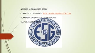 NOMBRE: ANTONIO RETA GARZA
CORREO ELECTRONONICO: RETACURSOSC10@OUTLOOK.COM
NOMBRE DE LA ESCUELA: CARMEN SERDAN
CLAVE C.T. : 28DES0058W
 