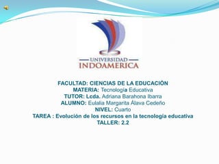 FACULTAD: CIENCIAS DE LA EDUCACIÒN
MATERIA: Tecnología Educativa
TUTOR: Lcda. Adriana Barahona Ibarra
ALUMNO: Eulalia Margarita Álava Cedeño
NIVEL: Cuarto
TAREA : Evolución de los recursos en la tecnología educativa
TALLER: 2.2
 