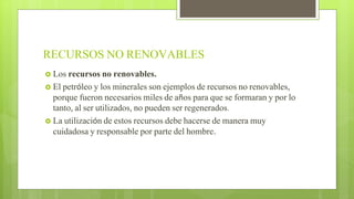 RECURSOS NO RENOVABLES
 Los recursos no renovables.
 El petróleo y los minerales son ejemplos de recursos no renovables,
porque fueron necesarios miles de años para que se formaran y por lo
tanto, al ser utilizados, no pueden ser regenerados.
 La utilización de estos recursos debe hacerse de manera muy
cuidadosa y responsable por parte del hombre.
 