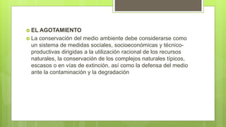  EL AGOTAMIENTO
 La conservación del medio ambiente debe considerarse como
un sistema de medidas sociales, socioeconómicas y técnico-
productivas dirigidas a la utilización racional de los recursos
naturales, la conservación de los complejos naturales típicos,
escasos o en vías de extinción, así como la defensa del medio
ante la contaminación y la degradación
 