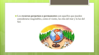  Los recursos perpetuos o permanentes son aquellos que pueden
considerarse inagotables, como el viento, las olas del mar y la luz del
Sol.
 