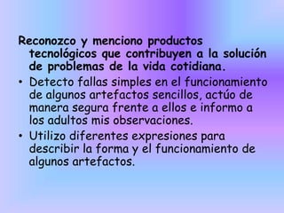Reconozco y menciono productos
tecnológicos que contribuyen a la solución
de problemas de la vida cotidiana.
• Detecto fallas simples en el funcionamiento
de algunos artefactos sencillos, actúo de
manera segura frente a ellos e informo a
los adultos mis observaciones.
• Utilizo diferentes expresiones para
describir la forma y el funcionamiento de
algunos artefactos.
 