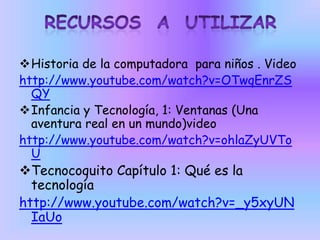 Historia de la computadora para niños . Video
http://www.youtube.com/watch?v=OTwqEnrZS
QY
Infancia y Tecnología, 1: Ventanas (Una
aventura real en un mundo)video
http://www.youtube.com/watch?v=ohlaZyUVTo
U
Tecnocoquito Capítulo 1: Qué es la
tecnología
http://www.youtube.com/watch?v=_y5xyUN
IaUo
 