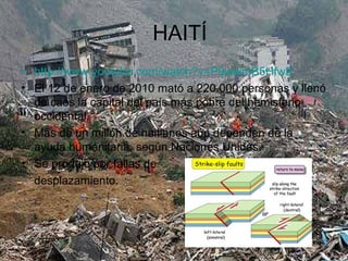 HAITÍ
• http://www.youtube.com/watch?v=P9wwmB5HfwE
• El 12 de enero de 2010 mató a 220.000 personas y llenó
de caos la capital del país más pobre del hemisferio
occidental.
• Más de un millón de haitianos aún dependen de la
ayuda humanitaria, según Naciones Unidas.
• Se produjo por fallas de
desplazamiento.
 