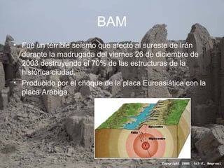 BAM
• Fue un terrible seísmo que afectó al sureste de Irán
durante la madrugada del viernes 26 de diciembre de
2003 destruyendo el 70% de las estructuras de la
histórica ciudad.
• Producido por el choque de la placa Euroasiática con la
placa Arábiga.
 
