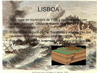 LISBOA
• Tuvo lugar en noviembre de 1755 y se caracterizó por
su gran duración. Causó la muerte de entre 60 000 y
100 000 personas.
• El sismo fue seguido por un maremoto y un incendio que
causaron la destrucción casi total de Lisboa.
• Fue producido por un terremoto submarino originado en
la Falla Azores-Gibraltar.
 