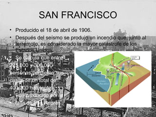 SAN FRANCISCO
• Producido el 18 de abril de 1906.
• Después del seísmo se produjo un incendio que, junto al
terremoto, es considerado la mayor catástrofe de los
Estados Unidos.
• Se calcula que entre
225.000 y 300.000
personas perdieron sus
casas de un total de
400.000 habitantes.
• Fue producido por la
• falla de San Andrés.
 