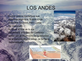 LOS ANDES
• Es una cadena montañosa que
atraviesa Argentina, Bolivia, Chile,
Colombia, Ecuador, Perú y parte
de Venezuela.
• Se formó al final de la era
Secundaria, a finales del Cretácico
tardío, por el movimiento de subducción
de la placa de Nazca debajo de la Placa
Sudamericana.
 