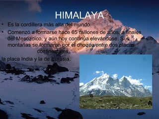 HIMALAYA
• Es la cordillera más alta del mundo
• Comenzó a formarse hace 65 millones de años, a finales
del Mesozoico, y aún hoy continúa elevándose. Sus
montañas se formaron por el choque entre dos placas
continentales,
la placa India y la de Eurasia.
 