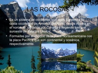 LAS ROCOSAS
• Es un sistema de cordilleras que corre paralelo a la
costa occidental de América del Norte, desde Alaska en
el noroeste, pasando por Canadá y llegando hasta el
suroeste de Estados Unidos.
• Formadas por el choque de la placa Norteamericana con
la placa Pacífica que son continental y oceánica,
respectivamente.
 