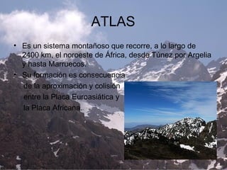 ATLAS
• Es un sistema montañoso que recorre, a lo largo de
2400 km, el noroeste de África, desde Túnez por Argelia
y hasta Marruecos.
• Su formación es consecuencia
de la aproximación y colisión
entre la Placa Euroasiática y
la Placa Africana.
 