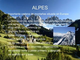 ALPES
• Importante cadena de montañas situada en Europa
Central.
• La formación de esta cordillera es compleja, producto de
una serie de fosas marinas de 245 a 65 millones de
años atrás. La existencia de
grandes fosos marinos en
estas regiones y su posterior
cierre debido a la convergencia
de las placas continentales africana
y europea provocó enormes plegamientos,
en sentido norte y oeste primero, y después
en sentido sur y este.
 