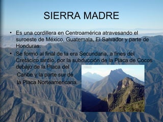 SIERRA MADRE
• Es una cordillera en Centroamérica atravesando el
suroeste de México, Guatemala, El Salvador y parte de
Honduras.
• Se formó al final de la era Secundaria, a fines del
Cretácico tardío, por la subducción de la Placa de Cocos
debajo de la Placa del
Caribe y la parte sur de
la Placa Norteamericana.
 