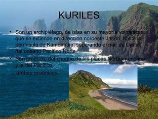 KURILES
• Son un archipiélago, de islas en su mayoría volcánicas,
que se extiende en dirección noroeste Japón, hasta la
península de Kamchatka, separando el mar de Ojotsk
del océano Pacífico Norte.
• Son producto del choque de las placas Norteamericana
y la del Pacífico,
ambas oceánicas.
 