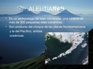 ALEUTIANAS
• Es un archipiélago de islas volcánicas, una cadena de
más de 300 pequeñas islas volcánicas.
• Son producto del choque de las placas Norteamericana
y la del Pacífico, ambas
oceánicas.
 