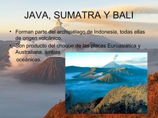 JAVA, SUMATRA Y BALI
• Forman parte del archipiélago de Indonesia, todas ellas
de origen volcánico.
• Son producto del choque de las placas Euroasiática y
Australiana, ambas
oceánicas.
 