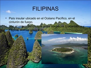 FILIPINAS
• País insular ubicado en el Océano Pacífico, en el
cinturón de fuego.
• Son el origen del choque entre las placas Euroasiática y
Filipina, ambas oceánicas.
 