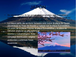 JAPÓN
• Se ubican en una de las zonas geológicamente más inestables y
complejas del planeta. Es un país altamente sísmico a causa de su
ubicación en el Cinturón de Fuego del Pacífico.
• La mayor parte del territorio terrestre está sobre la placa de Ojotsk,
ubicándose su línea de fricción y ruptura con la placa Euroasiática.
La unión de la placa Filipina, la placa Euroasiática y la placa de
Okhotsk produce un alto potencial
sísmico y vulcanológico. Esta
compleja distribución, origina
profundas y extensas fosas
oceánicas.
 