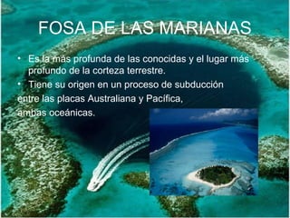 FOSA DE LAS MARIANAS
• Es la más profunda de las conocidas y el lugar más
profundo de la corteza terrestre.
• Tiene su origen en un proceso de subducción
entre las placas Australiana y Pacífica,
ambas oceánicas.
 