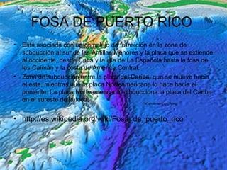 FOSA DE PUERTO RICO
• Está asociada con un complejo de transición en la zona de
subducción al sur de las Antillas Menores y la placa que se extiende
al occidente, desde Cuba y la isla de La Española hasta la fosa de
las Caimán y la costa de América Central.
• Zona de subducción entre la placa del Caribe, que se mueve hacia
el este, mientras que la placa Norteamericana lo hace hacia el
poniente. La placa Norteamericana subducciona la placa del Caribe
en el sureste de la fosa.
• http://es.wikipedia.org/wiki/Fosa_de_puerto_rico
 