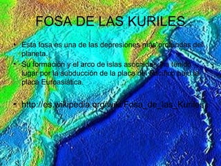 FOSA DE LAS KURILES
• Esta fosa es una de las depresiones más profundas del
planeta.
• Su formación y el arco de islas asociadas, ha tenido
lugar por la subducción de la placa del Pacífico bajo la
placa Euroasiática.
• http://es.wikipedia.org/wiki/Fosa_de_las_Kuriles
 