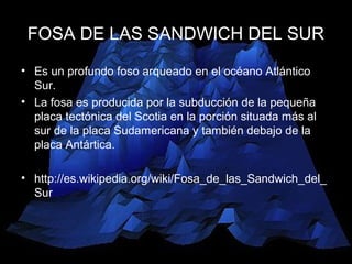 FOSA DE LAS SANDWICH DEL SUR
• Es un profundo foso arqueado en el océano Atlántico
Sur.
• La fosa es producida por la subducción de la pequeña
placa tectónica del Scotia en la porción situada más al
sur de la placa Sudamericana y también debajo de la
placa Antártica.
• http://es.wikipedia.org/wiki/Fosa_de_las_Sandwich_del_
Sur
 