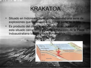 KRAKATOA
• Situado en Indonesia, su erupción culminó una serie de
explosiones que destruyeron la mayor parte de la isla.
• Es producto del choque entre dos placas oceánicas y
esta situado cerca de la zona de subducción de la Placa
Indoaustraliana bajo la Placa Euroasiática.
 