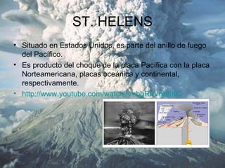 ST. HELENS
• Situado en Estados Unidos, es parte del anillo de fuego
del Pacífico.
• Es producto del choque de la placa Pacífica con la placa
Norteamericana, placas oceánica y continental,
respectivamente.
• http://www.youtube.com/watch?v=bgRnVhbfIKQ
 