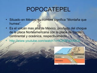 POPOCATEPEL
• Situado en México, su nombre significa “Montaña que
humea”.
• Es el volcán mas alto de México, producto del choque
de la placa Norteamericana con la placa de Cocos,
continental y oceánica, respectivamente.
• http://www.youtube.com/watch?v=lCM3PaXA3Qc
 