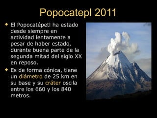Popocatepl 2011Popocatepl 2011
 El Popocatépetl ha estadoEl Popocatépetl ha estado
desde siempre endesde siempre en
actividad lentamente aactividad lentamente a
pesar de haber estado,pesar de haber estado,
durante buena parte de ladurante buena parte de la
segunda mitad del siglo XXsegunda mitad del siglo XX
en reposo.en reposo.
 Es de forma cónica, tieneEs de forma cónica, tiene
unun diámetrodiámetro de 25 km ende 25 km en
su base y susu base y su crátercráter oscilaoscila
entre los 660 y los 840entre los 660 y los 840
metros.metros.
 