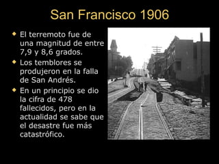 San Francisco 1906San Francisco 1906
 El terremoto fue deEl terremoto fue de
una magnitud de entreuna magnitud de entre
7,9 y 8,6 grados.7,9 y 8,6 grados.
 Los temblores seLos temblores se
produjeron en la fallaprodujeron en la falla
de San Andrés.de San Andrés.
 En un principio se dioEn un principio se dio
la cifra de 478la cifra de 478
fallecidos, pero en lafallecidos, pero en la
actualidad se sabe queactualidad se sabe que
el desastre fue másel desastre fue más
catastrófico.catastrófico.
 
