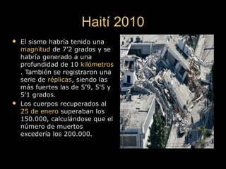 Haití 2010Haití 2010
 El sismo habría tenido unaEl sismo habría tenido una
magnitudmagnitud de 7’2 grados y sede 7’2 grados y se
habría generado a unahabría generado a una
profundidad de 10profundidad de 10 kilómetroskilómetros
. También se registraron una. También se registraron una
serie deserie de réplicasréplicas, siendo las, siendo las
más fuertes las de 5’9, 5’5 ymás fuertes las de 5’9, 5’5 y
5’1 grados.5’1 grados.
 Los cuerpos recuperados alLos cuerpos recuperados al
25 de enero25 de enero superaban lossuperaban los
150.000, calculándose que el150.000, calculándose que el
número de muertosnúmero de muertos
excedería los 200.000.excedería los 200.000.
 