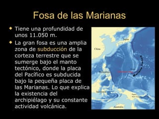 Fosa de las MarianasFosa de las Marianas
 Tiene una profundidad deTiene una profundidad de
unos 11.050 m.unos 11.050 m.
 La gran fosa es una ampliaLa gran fosa es una amplia
zona dezona de subducciónsubducción de lade la
corteza terrestre que secorteza terrestre que se
sumerge bajo el mantosumerge bajo el manto
tectónico, donde la placatectónico, donde la placa
del Pacífico es subducidadel Pacífico es subducida
bajo la pequeña placa debajo la pequeña placa de
las Marianas. Lo que explicalas Marianas. Lo que explica
la existencia della existencia del
archipiélago y su constantearchipiélago y su constante
actividad volcánica.actividad volcánica.
 