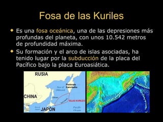 Fosa de las KurilesFosa de las Kuriles
 Es unaEs una fosa oceánicafosa oceánica, una de las depresiones más, una de las depresiones más
profundas del planeta, con unos 10.542 metrosprofundas del planeta, con unos 10.542 metros
de profundidad máxima.de profundidad máxima.
 Su formación y el arco de islas asociadas, haSu formación y el arco de islas asociadas, ha
tenido lugar por latenido lugar por la subducciónsubducción de la placa delde la placa del
Pacífico bajo la placa Euroasiática.Pacífico bajo la placa Euroasiática.
 
