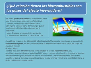 ¿Qué relación tienen los biocombustibles con
los gases del efecto invernadero?
El problema es que en los últimos 100 años la actividad humana ha contribuido al aumento del
calentamiento global, es decir, al aumento de la temperatura media de la Tierra por culpa del
exceso de emisión
de estos gases.
Frente a esta gran amenaza surgió como solución el uso de biocombustibles, así,
al utilizar estos materiales se reduciría el CO2 que es enviado a la atmósfera terrestre ya que van
absorbiendo este gas a medida que se van desarrollando. Lamentablemente no todo es tan
sencillo, ya que su forma de obtención consume mucha energía y emite una cantidad similar a la
de los carburantes convencionales.
Se llama efecto invernadero a un fenómeno en el
que determinados gases, como el dióxido de
carbono o el metano, componentes de la
atmósfera, retienen parte de la energía que el
suelo emite al haber sido calentado por la
radiación
solar. Gracias a su composición, por tanto,
la temperatura media de la Tierra es de 15ºC.
 
